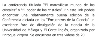 La conferencia titulada “El maravilloso mundo de los cristales” o “El poder de los cristales”. En este link podeis encontrar una relativamente buena edición de la Conferencia dictada en los “Encuentros de la Ciencia” un excelente foro de divulgación de la ciencia de la Universidad de Málaga y El Corte Inglés, organizado por Enroque Virgera. Se encuentra en tres videos de 20 