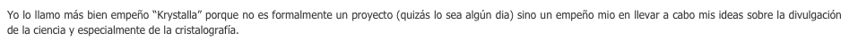 Yo lo llamo más bien empeño “Krystalla” porque no es formalmente un proyecto (quizás lo sea algún dia) sino un empeño mio en llevar a cabo mis ideas sobre la divulgación de la ciencia y especialmente de la cristalografía. 